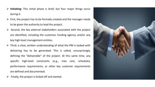 ➢ Initiating: This initial phase is brief, but four major things occur
during it.
➢ First, the project has to be formally created and the manager needs
to be given the authority to lead the project.
➢ Second, the key external stakeholders associated with the project
are identified, including the customer, funding agency, and/or any
key high-level management entities.
➢ Third, a clear, written understanding of what the PM is tasked with
delivering has to be generated. This is called, unsurprisingly,
defining the “deliverable” of the project. At this same time, any
specific high-level constraints (e.g., max cost, schedule),
performance requirements, or other key customer requirements
are defined and documented.
➢ Finally, the project is kicked off and started.
 