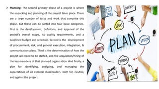 ➢ Planning: The second primary phase of a project is where
the unpacking and planning of the project takes place. There
are a large number of tasks and work that comprise this
phase, but these can be sorted into four basic categories.
First is the development, definition, and approval of the
project’s overall scope, its quality requirements, and a
baselined budget and schedule. Second is the development
of procurement, risk, and general execution, integration, &
communication plans. Third is the determination of how the
project will need to be staffed, and the acquisition/hiring of
the key members of that planned organization. And finally, a
plan for identifying, analyzing, and managing the
expectations of all external stakeholders, both for, neutral,
and against the project.
 