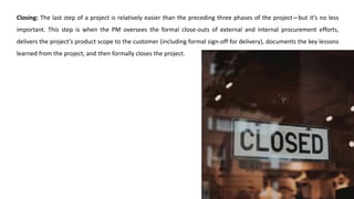 Closing: The last step of a project is relatively easier than the preceding three phases of the project—but it’s no less
important. This step is when the PM oversees the formal close-outs of external and internal procurement efforts,
delivers the project’s product scope to the customer (including formal sign-off for delivery), documents the key lessons
learned from the project, and then formally closes the project.
 