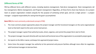 Different forms of PM
PM has different forms with different names, including Systems management, Task force management, Team management, Ad
hoc management, Matrix management, and Program management. Regardless, all these forms share two features: (1) a project
team or project organization created uniquely for the purpose of achieving certain goal, and (2) a single person – a project
manager – assigned responsibility for seeing that the goal is accomplished.
Basic PM (the most commonly understood concept of PM)
1. The most common project approaches places the project manager and the functional managers on the same organizational
level so that both report to the same senior level person.
2. The project manager is given final authority to plan, direct, organize, and control the project form start to finish.
3. The project manager may work directly with any level and functional area of the organization to accomplish project goals.
4. He reports to the GM or owner, and keeps him apprised of project status.
5. Some times the project manager has authority to hire personnel and procure facilities although more often he negotiates
with functional managers to borrow them.
 