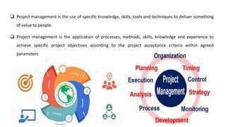 ❑ Project management is the use of specific knowledge, skills, tools and techniques to deliver something
of value to people.
❑ Project management is the application of processes, methods, skills, knowledge and experience to
achieve specific project objectives according to the project acceptance criteria within agreed
parameters
 