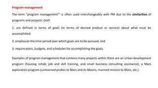 Program management
The term “program management‘” is often used interchangeably with PM due to the similarities of
programs and projects: both
1. are defined in terms of goals (in terms of desired product or service) about what must be
accomplished.
2. emphasize the time period over which goals are to be pursued, and
3. require plans, budgets, and schedules for accomplishing the goals.
Examples of program management that contains many projects within them are an Urban development
program (housing rehab, job and skill training, and small business consulting assistance), a Mars
exploration program (unmanned probes to Mars and its Moons, manned mission to Mars, etc.).
 