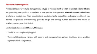 New Venture Management
PM resembles new venture management, a type of management used in consumer-oriented firms
for generating new products or markets. In new venture management, a team is created to find new
products or markets that fit an organization’s specialized skills, capabilities and resources. Once it has
defined the product, the team may go on to design and develop it, then determine the means to
produce, market, and distribute it.
Similarities between the PM and VM include:
• The focus on a single unifying goal
• Their multidisciplinary nature, with experts and managers from various functional areas working
together under a single head.
 