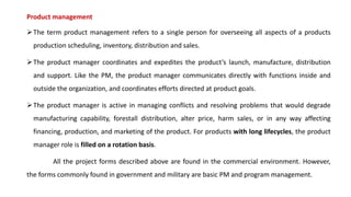 Product management
➢The term product management refers to a single person for overseeing all aspects of a products
production scheduling, inventory, distribution and sales.
➢The product manager coordinates and expedites the product’s launch, manufacture, distribution
and support. Like the PM, the product manager communicates directly with functions inside and
outside the organization, and coordinates efforts directed at product goals.
➢The product manager is active in managing conflicts and resolving problems that would degrade
manufacturing capability, forestall distribution, alter price, harm sales, or in any way affecting
financing, production, and marketing of the product. For products with long lifecycles, the product
manager role is filled on a rotation basis.
All the project forms described above are found in the commercial environment. However,
the forms commonly found in government and military are basic PM and program management.
 