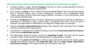 The unique features which classify an activity as a project/ The characteristics of a project
1. A project involves a single, definable purpose, end-item, or result, usually specified in terms of
cost, schedule, and performance requirements.
2. Every project is unique in that it requires doing something different than was done previously.
Even in ‘routine’ projects such as home construction, variables such as geography, labour
market, and public services make each project different. A project is a one time activity, never
to be exactly repeated again.
3. Projects are temporary activities. An ad hoc organization of personnel, material and facilities is
assembled to accomplish a goal, usually within a scheduled time frame. Once the goal is
achieved, the organization is disbanded or reconfigured to begin work on a new goal.
4. Projects cut across organizational lines because they need the skills and talents from multiple
functions, professions and organizations.
5. Involvement in anything new or different always carries some uncertainty about the outcome.
It also involves unfamiliarity and risk.
6. The organization doing the project usually has something at stake. The work calls for special
scrutiny or effort, because failure would jeopardize the organization or its goals.
7. A project is the process of working to achieve a goal. During the process the project passes
through several distinct phases in the project life cycle. Often, the tasks, people, organizations,
and resources change as the project moves from one phase to the next.
 