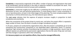 Complexity is measured by magnitude of the effort, number of groups and organizations that need
to be coordinated, and the diversity in the skills or expertise needed to accomplish the work. Time
and resource commitments tend to increase with complexity.
Uncertainty is measured roughly by the difficulty in predicting the final outcome in terms of the
dimensions of time, cost and technical performance. In most projects there is some uncertainty in
one or two dimensions, at least in the initial stages of the planning. The most complex projects have
uncertainty in all three dimensions (e.g. the international space station).
The cost curve indicates that the expense of projects increases roughly in proportion to both
complexity and uncertainty.
When the uncertainty of the project drops to nearly zero, and when the project effort is repeated a
large number of times, then the work is usually no longer considered a project.
In all cases, projects are conducted by organizations that, after the project is completed, go on to do
something else (construction companies) or are disbanded (Mars exploration team). In contrast,
repetitive, high certainty activities (manufacturing the products in large quantities, tourist trips to
different places) are performed by permanent organizations that do the same thing over and over,
with few changes in operations other than scheduling.
It is because projects are not repetitive efforts, they must be managed differently.
 