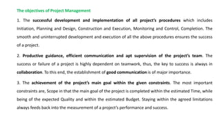 The objectives of Project Management
1. The successful development and implementation of all project’s procedures which includes
Initiation, Planning and Design, Construction and Execution, Monitoring and Control, Completion. The
smooth and uninterrupted development and execution of all the above procedures ensures the success
of a project.
2. Productive guidance, efficient communication and apt supervision of the project’s team. The
success or failure of a project is highly dependent on teamwork, thus, the key to success is always in
collaboration. To this end, the establishment of good communication is of major importance.
3. The achievement of the project’s main goal within the given constraints. The most important
constraints are, Scope in that the main goal of the project is completed within the estimated Time, while
being of the expected Quality and within the estimated Budget. Staying within the agreed limitations
always feeds back into the measurement of a project’s performance and success.
 