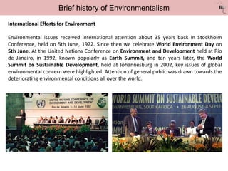Brief history of Environmentalism
International Efforts for Environment
Environmental issues received international attention about 35 years back in Stockholm
Conference, held on 5th June, 1972. Since then we celebrate World Environment Day on
5th June. At the United Nations Conference on Environment and Development held at Rio
de Janeiro, in 1992, known popularly as Earth Summit, and ten years later, the World
Summit on Sustainable Development, held at Johannesburg in 2002, key issues of global
environmental concern were highlighted. Attention of general public was drawn towards the
deteriorating environmental conditions all over the world.
 