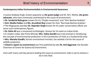 Brief history of Environmentalism
Contemporary Indian Environmentalists in Environmental Awareness
Justice Kuldeep Singh, known popularly as the green judge and Sh. M.C. Mehta, the green
advocate, who have immensely contributed to the cause of environment.
Sh. Sunderlal Bahuguna, known for his ‘Chipko movement’ and ‘Tehri Bachao Andolan’
Smt. Medha Patkar and Ms. Arundhati Roy known for their ‘Narmada Bachao Andolan’
The Magsaysay awardee Sh. Rajender Singh known for his water conservation efforts are
some such contemporary figures.
Dr. Salim Ali was a renowned ornithologist, famous for his work on Indian birds.
In modern India, late Prime Minister Mrs. Indira Gandhi was instrumental in introducing
the concept of environmental protection in the Constitution of India as a fundamental duty
Mrs. Maneka Gandhi, former environment minister, has worked a lot for the cause of
wildlife protection.
Citizen’s report on environment was first published by late Sh. Anil Aggarwal, the founder
Chairman of Centre for Science & Environment.
Even with many such key persons leading the cause to environment, India is yet to achieve a
lot in this field.
 