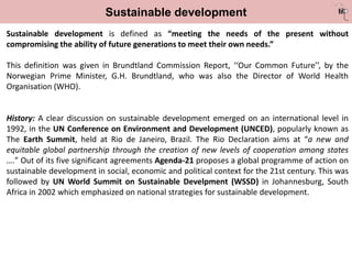 Sustainable development
Sustainable development is defined as “meeting the needs of the present without
compromising the ability of future generations to meet their own needs.”
This definition was given in Brundtland Commission Report, ‘‘Our Common Future’’, by the
Norwegian Prime Minister, G.H. Brundtland, who was also the Director of World Health
Organisation (WHO).
History: A clear discussion on sustainable development emerged on an international level in
1992, in the UN Conference on Environment and Development (UNCED), popularly known as
The Earth Summit, held at Rio de Janeiro, Brazil. The Rio Declaration aims at “a new and
equitable global partnership through the creation of new levels of cooperation among states
….” Out of its five significant agreements Agenda-21 proposes a global programme of action on
sustainable development in social, economic and political context for the 21st century. This was
followed by UN World Summit on Sustainable Develpment (WSSD) in Johannesburg, South
Africa in 2002 which emphasized on national strategies for sustainable development.
 