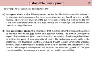 Sustainable development
The key aspects for sustainable development are:
(a) Inter-generational equity: This emphasizes that we should minimize any adverse impacts
on resources and environment for future generations i.e. we should hand over a safe,
healthy and resourceful environment to our future generations. This can be possible only
if we stop over-exploitation of resources, reduce waste discharge and emissions and
maintain ecological balance.
(b) Intra-generational equity: This emphasizes that the development processes should seek
to minimize the wealth gaps within and between nations. The Human Development
Report of United Nations (2001) emphasizes that the benefits of technology should seek
to achieve the goals of intra-generational equity. The technology should address the
problems of the developing countries, producing drought tolerant varieties for uncertain
climates, vaccines for infectious diseases, clean fuels for domestic and industrial use. This
type of technological development will support the economic growth of the poor
countries and help in narrowing the wealth gap and lead to sustainability.
 