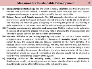 Measures for Sustainable Development
(i) Using appropriate technology, the one which is locally adaptable, eco-friendly, resource
efficient and culturally suitable. It mostly involves local resources and local labour.
Indigenous technologies are more useful, cost-effective and sustainable.
(ii) Reduce, Reuse, and Recycle approach: The 3-R approach advocating minimization of
resource use, using them again and again instead of passing it on to the waste stream
and recycling the materials goes a long way in achieving the goals of sustainability. It
reduces pressure on our resources as well as reduces waste generation and pollution.
(iii) Promoting environmental education and awareness: Making environmental education
the centre of all learning process will greatly help in changing the thinking pattern and
attitude of people towards our earth and the environment
(iv) Resource utilization as per carrying capacity: Any system can sustain a limited number
of organisms on a long-term basis which is known as its carrying capacity. In case of
human beings, the carrying capacity concept becomes all the more complex. It is
because unlike other animals, human beings, not only need food to live, but need so
many other things to maintain the quality of life. In order to attain sustainability it is very
important to utilize the resources based upon the above two properties of the system.
Consumption should not exceed regeneration and changes should not be allowed to
occur beyond the tolerance capacity of the system.
(v) Improving quality of life including social, cultural and economic dimensions:
Development should not focus just on one section of already affluent people. Rather it
should include sharing of benefits between the rich and the poor.
 