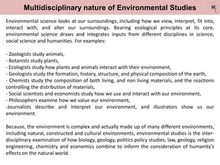 Multidisciplinary nature of Environmental Studies
Environmental science looks at our surroundings, including how we view, interpret, fit into,
interact with, and alter our surroundings. Bearing ecological principles at its core,
environmental science draws and integrates inputs from different disciplines in science,
social science and humanities. For examples:
- Zoologists study animals,
- Botanists study plants,
- Ecologists study how plants and animals interact with their environment,
- Geologists study the formation, history, structure, and physical composition of the earth,
- Chemists study the composition of both living, and non living materials, and the reactions
controlling the distribution of materials,
- Social scientists and economists study how we use and interact with our environment,
- Philosophers examine how we value our environment,
-Journalists describe and interpret our environment, and illustrators show us our
environment.
Because, the environment is complex and actually made up of many different environments,
including natural, constructed and cultural environments, environmental studies is the inter-
disciplinary examination of how biology, geology, politics policy studies, law, geology, religion
engineering, chemistry and economics combine to inform the consideration of humanity’s
effects on the natural world.
 