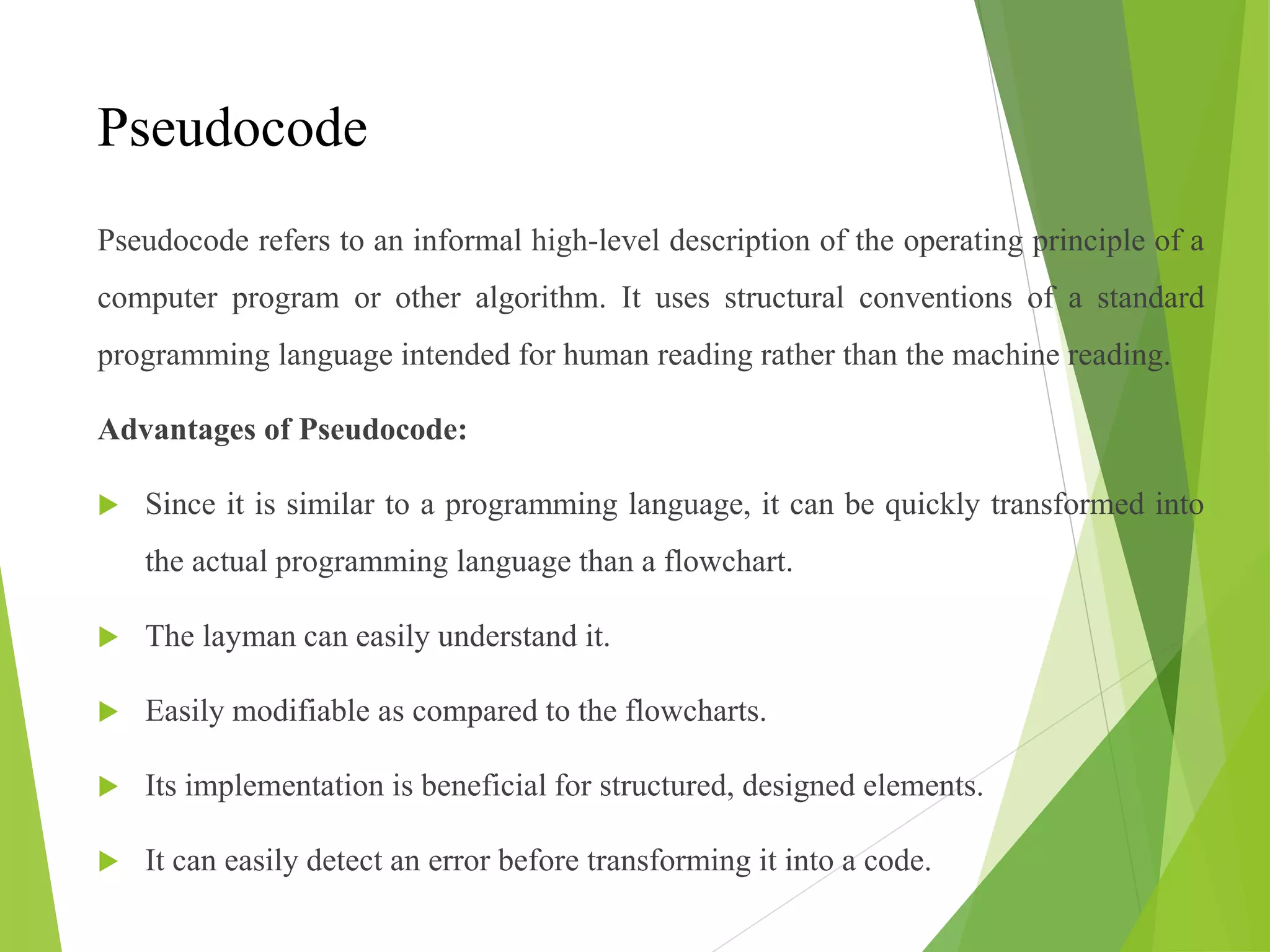 Pseudocode
Pseudocode refers to an informal high-level description of the operating principle of a
computer program or other algorithm. It uses structural conventions of a standard
programming language intended for human reading rather than the machine reading.
Advantages of Pseudocode:
 Since it is similar to a programming language, it can be quickly transformed into
the actual programming language than a flowchart.
 The layman can easily understand it.
 Easily modifiable as compared to the flowcharts.
 Its implementation is beneficial for structured, designed elements.
 It can easily detect an error before transforming it into a code.
 