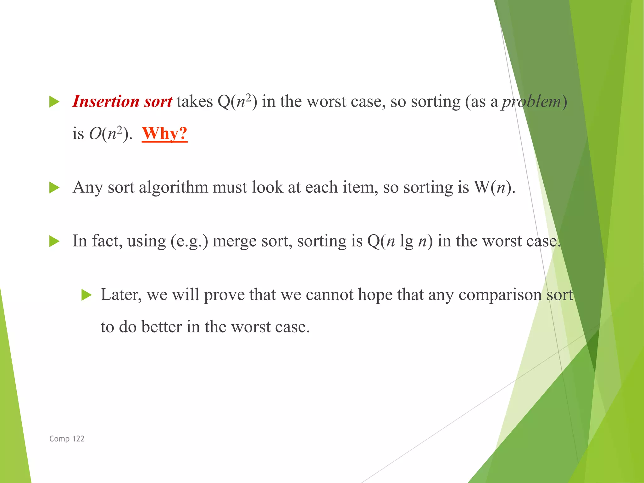  Insertion sort takes Q(n2) in the worst case, so sorting (as a problem)
is O(n2). Why?
 Any sort algorithm must look at each item, so sorting is W(n).
 In fact, using (e.g.) merge sort, sorting is Q(n lg n) in the worst case.
 Later, we will prove that we cannot hope that any comparison sort
to do better in the worst case.
Comp 122
 