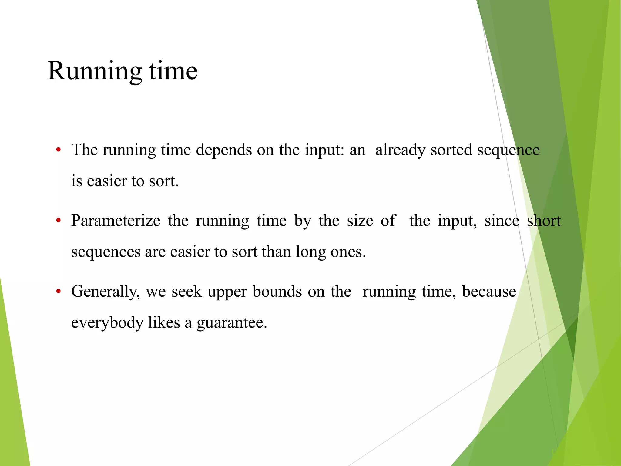 Running time
L1.29
• The running time depends on the input: an already sorted sequence
is easier to sort.
• Parameterize the running time by the size of the input, since short
sequences are easier to sort than long ones.
• Generally, we seek upper bounds on the running time, because
everybody likes a guarantee.
 