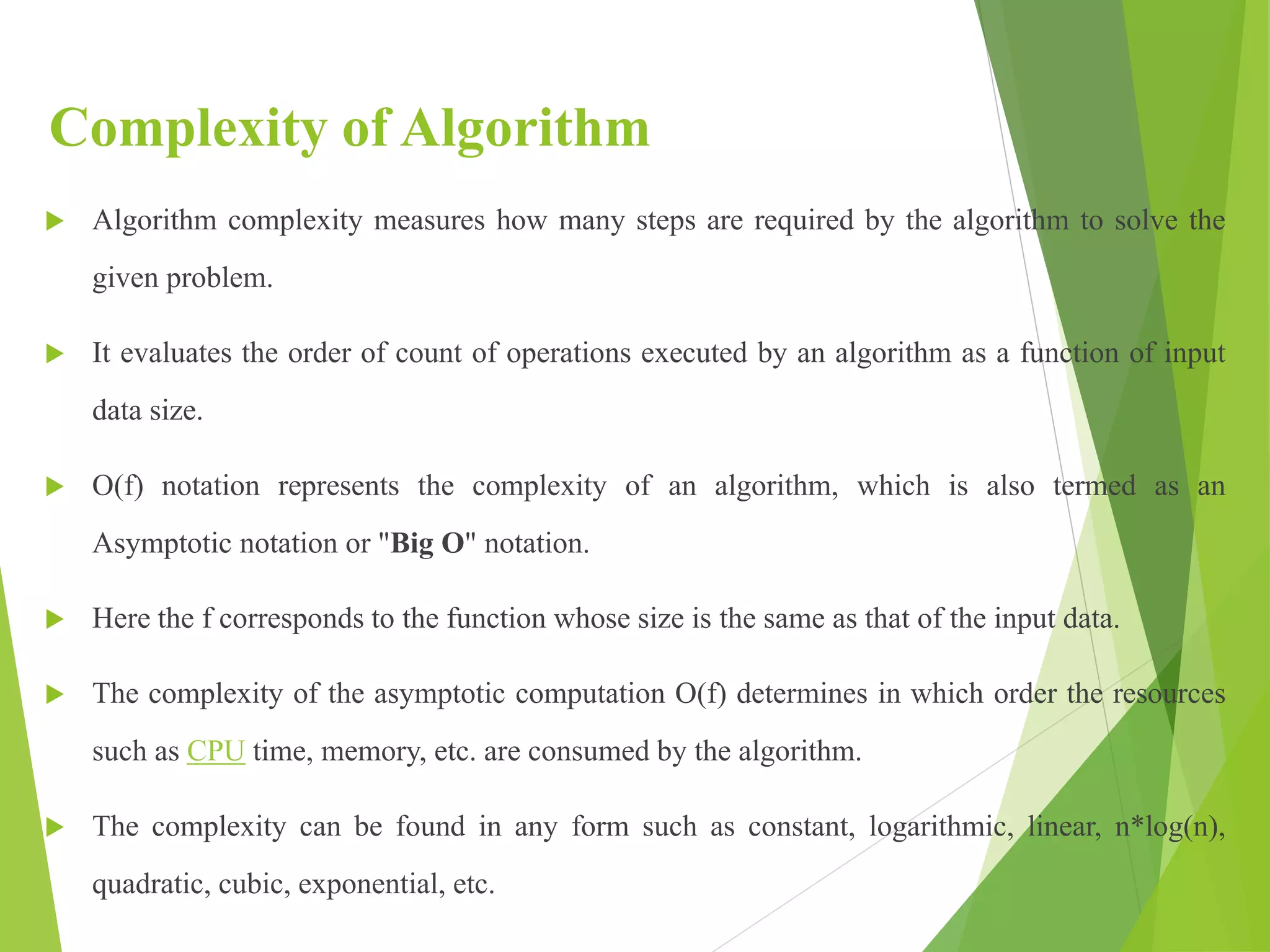 Complexity of Algorithm
 Algorithm complexity measures how many steps are required by the algorithm to solve the
given problem.
 It evaluates the order of count of operations executed by an algorithm as a function of input
data size.
 O(f) notation represents the complexity of an algorithm, which is also termed as an
Asymptotic notation or "Big O" notation.
 Here the f corresponds to the function whose size is the same as that of the input data.
 The complexity of the asymptotic computation O(f) determines in which order the resources
such as CPU time, memory, etc. are consumed by the algorithm.
 The complexity can be found in any form such as constant, logarithmic, linear, n*log(n),
quadratic, cubic, exponential, etc.
 