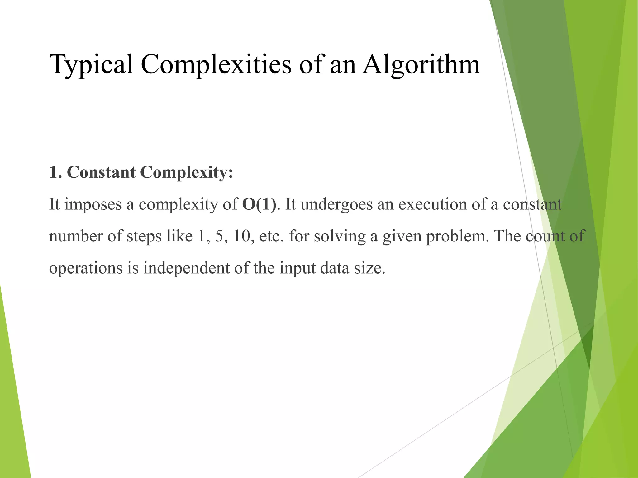 Typical Complexities of an Algorithm
1. Constant Complexity:
It imposes a complexity of O(1). It undergoes an execution of a constant
number of steps like 1, 5, 10, etc. for solving a given problem. The count of
operations is independent of the input data size.
 