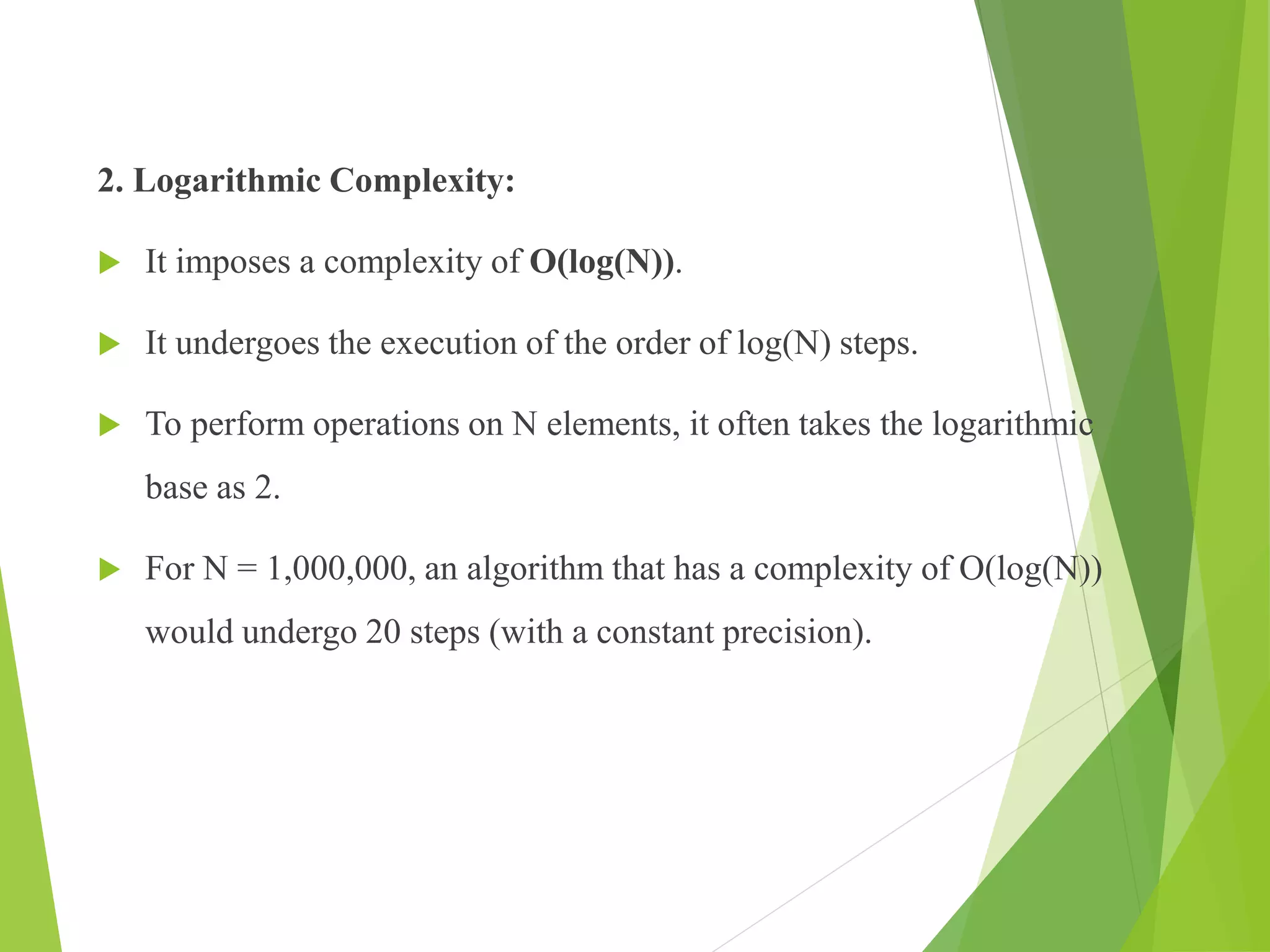 2. Logarithmic Complexity:
 It imposes a complexity of O(log(N)).
 It undergoes the execution of the order of log(N) steps.
 To perform operations on N elements, it often takes the logarithmic
base as 2.
 For N = 1,000,000, an algorithm that has a complexity of O(log(N))
would undergo 20 steps (with a constant precision).
 
