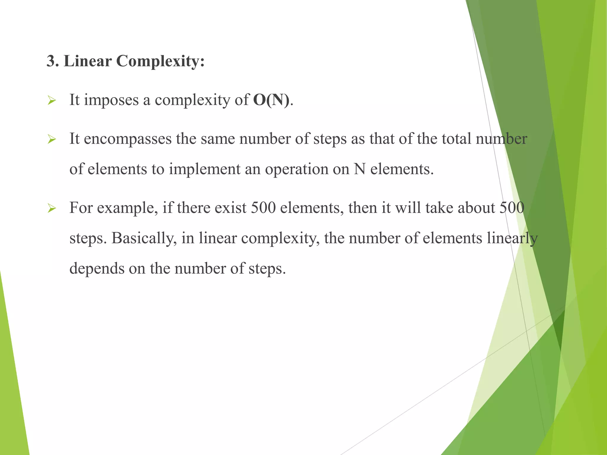3. Linear Complexity:
 It imposes a complexity of O(N).
 It encompasses the same number of steps as that of the total number
of elements to implement an operation on N elements.
 For example, if there exist 500 elements, then it will take about 500
steps. Basically, in linear complexity, the number of elements linearly
depends on the number of steps.
 