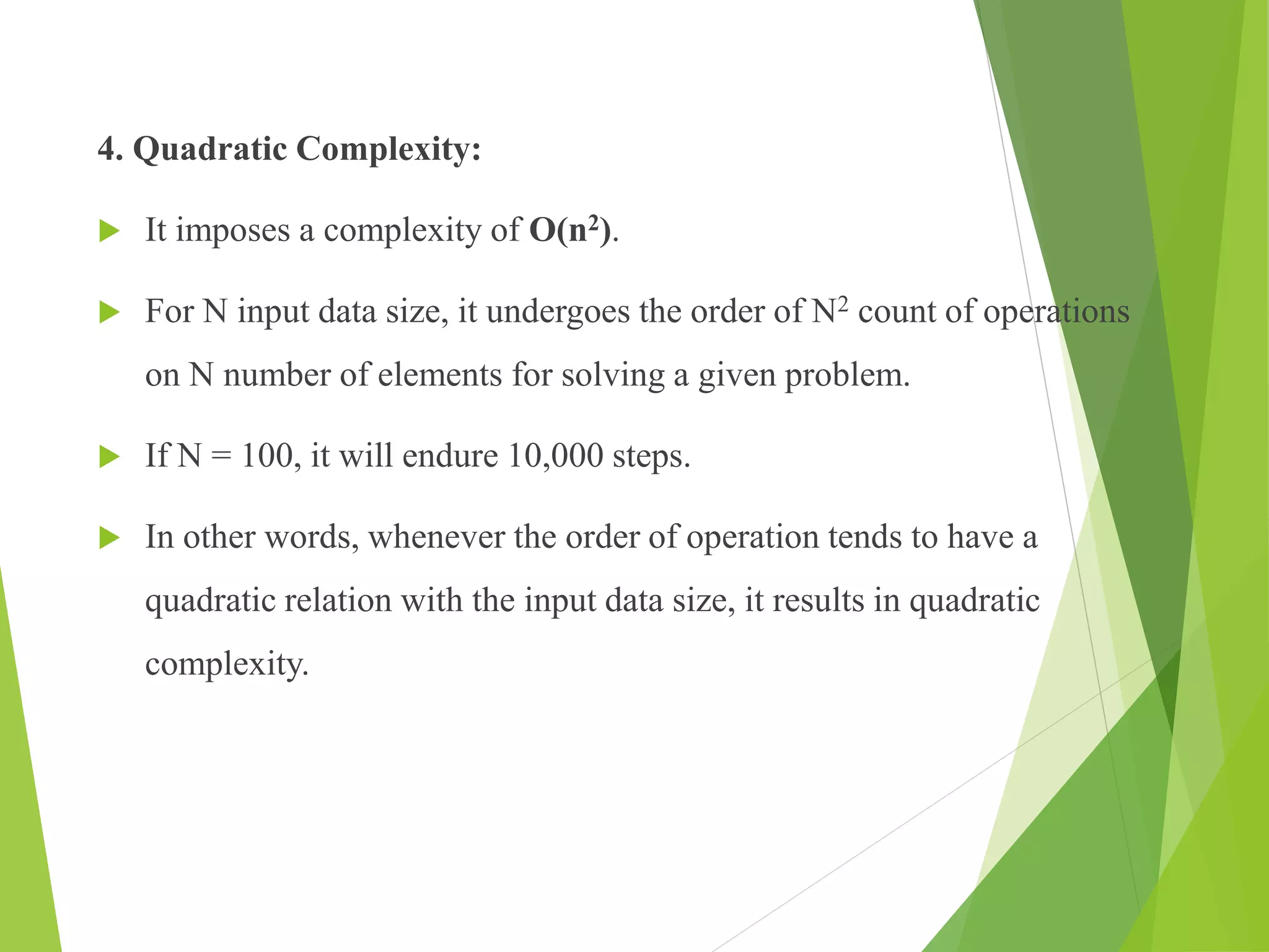 4. Quadratic Complexity:
 It imposes a complexity of O(n2).
 For N input data size, it undergoes the order of N2 count of operations
on N number of elements for solving a given problem.
 If N = 100, it will endure 10,000 steps.
 In other words, whenever the order of operation tends to have a
quadratic relation with the input data size, it results in quadratic
complexity.
 