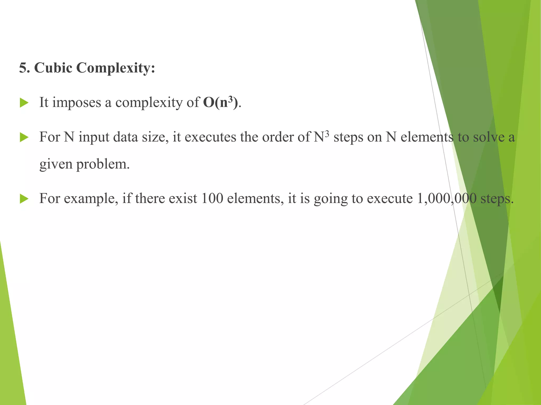 5. Cubic Complexity:
 It imposes a complexity of O(n3).
 For N input data size, it executes the order of N3 steps on N elements to solve a
given problem.
 For example, if there exist 100 elements, it is going to execute 1,000,000 steps.
 