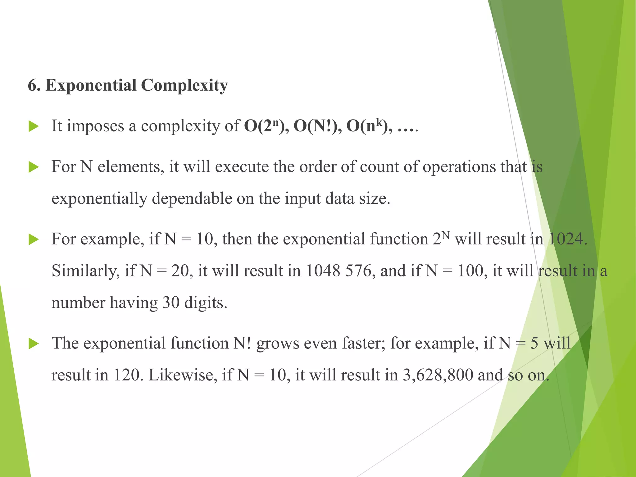 6. Exponential Complexity
 It imposes a complexity of O(2n), O(N!), O(nk), ….
 For N elements, it will execute the order of count of operations that is
exponentially dependable on the input data size.
 For example, if N = 10, then the exponential function 2N will result in 1024.
Similarly, if N = 20, it will result in 1048 576, and if N = 100, it will result in a
number having 30 digits.
 The exponential function N! grows even faster; for example, if N = 5 will
result in 120. Likewise, if N = 10, it will result in 3,628,800 and so on.
 