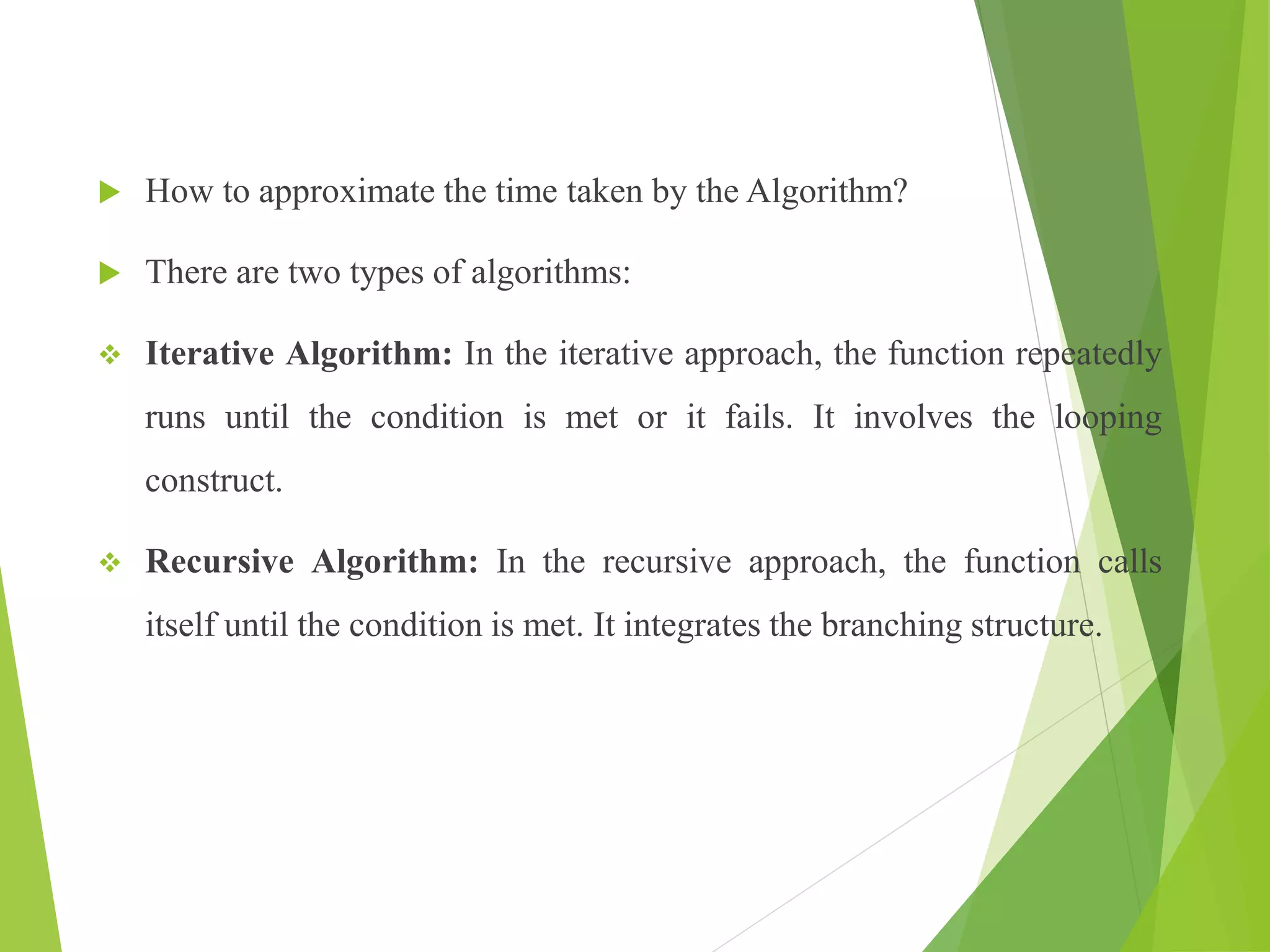  How to approximate the time taken by the Algorithm?
 There are two types of algorithms:
 Iterative Algorithm: In the iterative approach, the function repeatedly
runs until the condition is met or it fails. It involves the looping
construct.
 Recursive Algorithm: In the recursive approach, the function calls
itself until the condition is met. It integrates the branching structure.
 