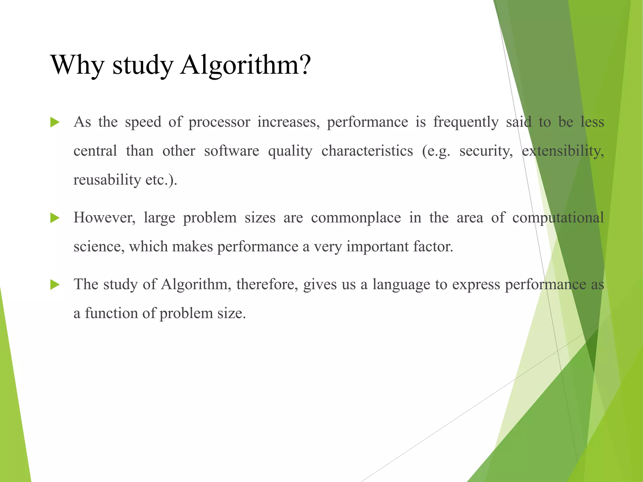 Why study Algorithm?
 As the speed of processor increases, performance is frequently said to be less
central than other software quality characteristics (e.g. security, extensibility,
reusability etc.).
 However, large problem sizes are commonplace in the area of computational
science, which makes performance a very important factor.
 The study of Algorithm, therefore, gives us a language to express performance as
a function of problem size.
 