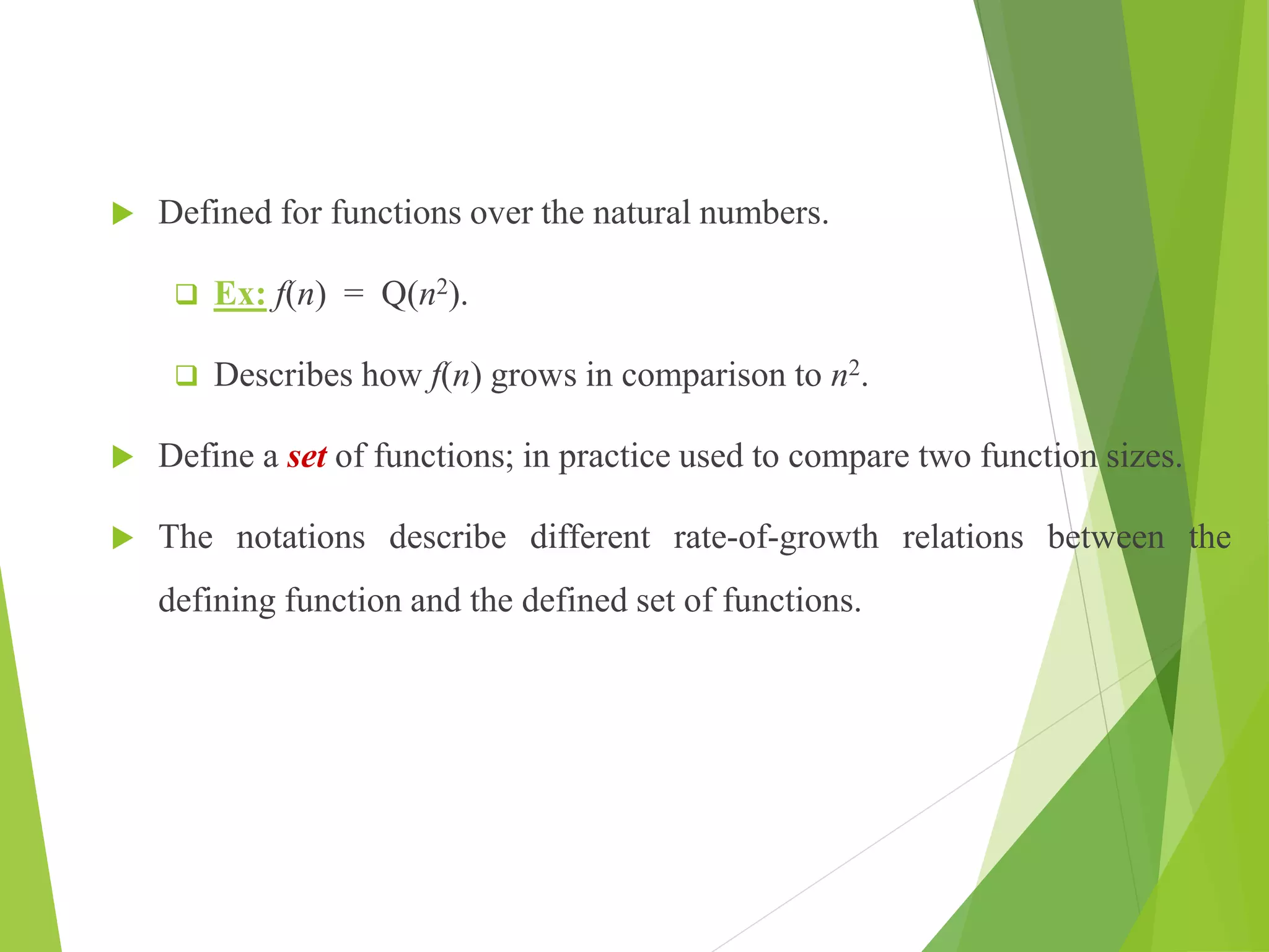  Defined for functions over the natural numbers.
 Ex: f(n) = Q(n2).
 Describes how f(n) grows in comparison to n2.
 Define a set of functions; in practice used to compare two function sizes.
 The notations describe different rate-of-growth relations between the
defining function and the defined set of functions.
 