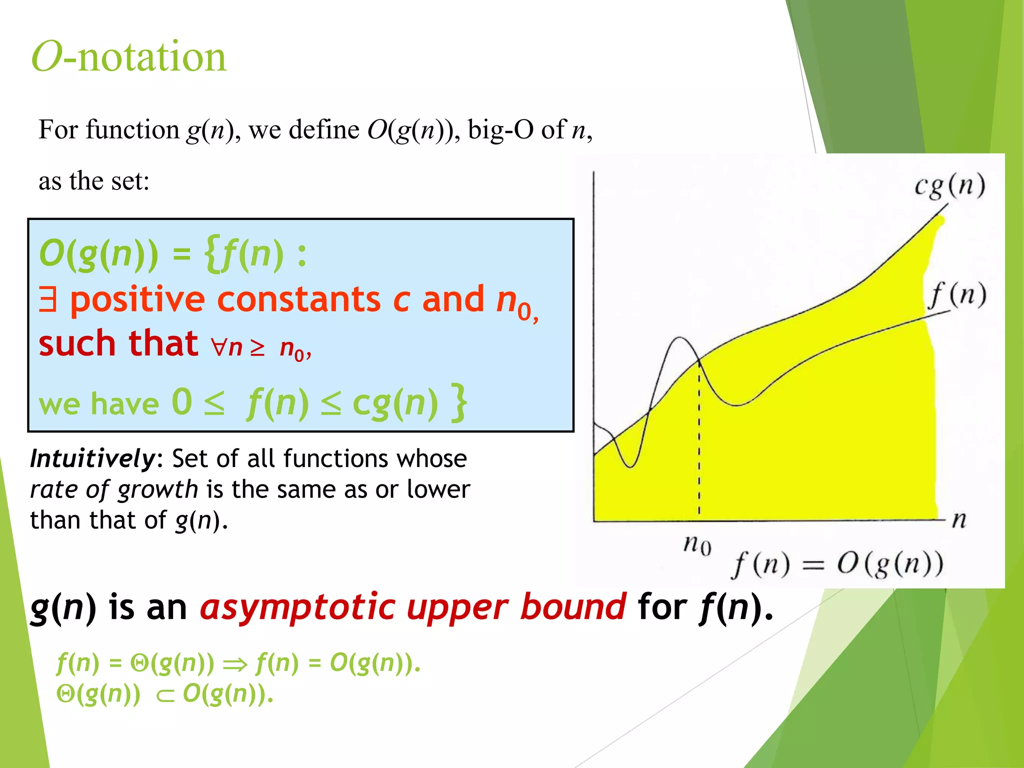 O-notation
O(g(n)) = {f(n) :
 positive constants c and n0,
such that n  n0,
we have 0  f(n)  cg(n) }
For function g(n), we define O(g(n)), big-O of n,
as the set:
g(n) is an asymptotic upper bound for f(n).
Intuitively: Set of all functions whose
rate of growth is the same as or lower
than that of g(n).
f(n) = (g(n))  f(n) = O(g(n)).
(g(n))  O(g(n)).
 