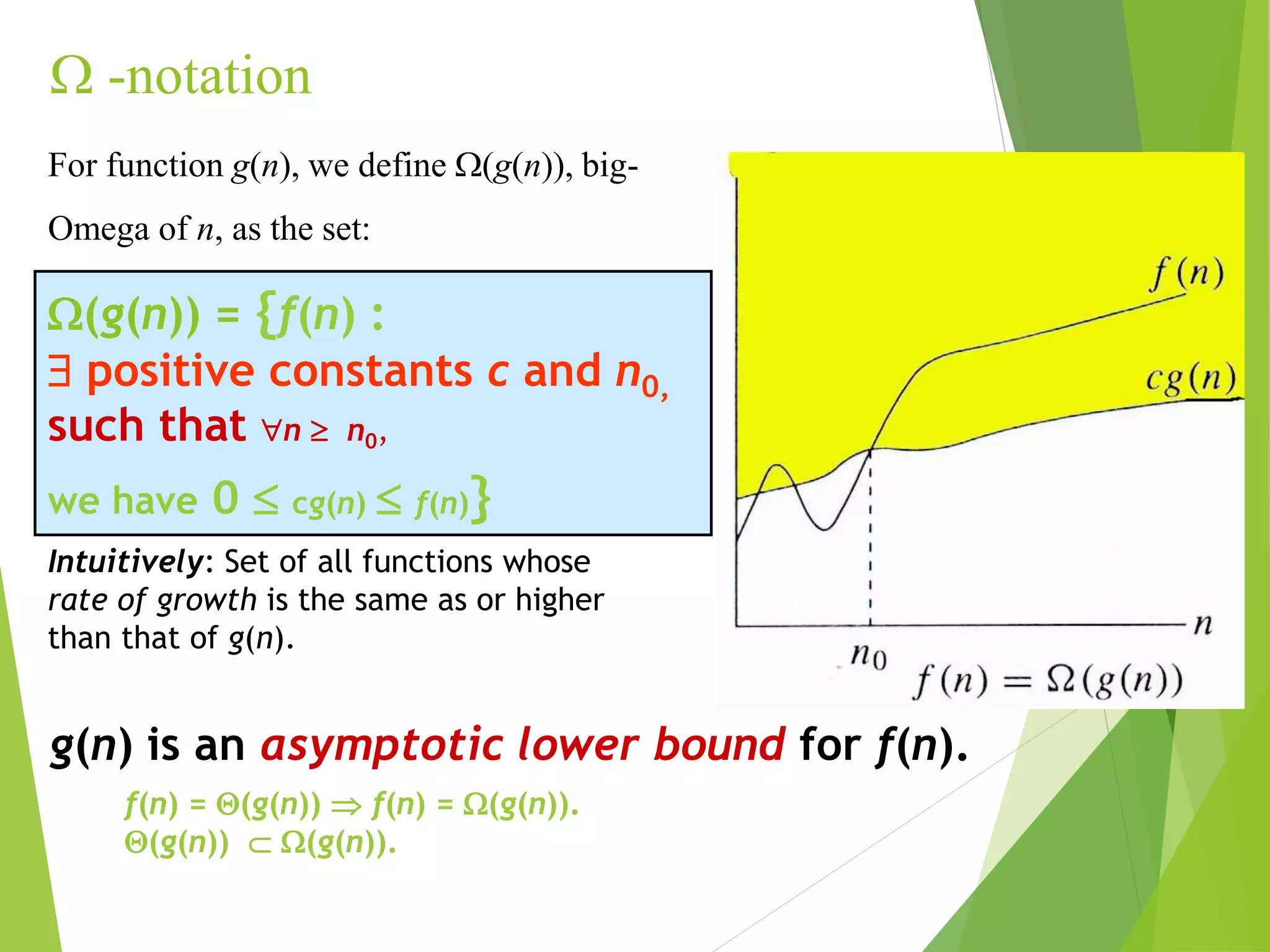  -notation
g(n) is an asymptotic lower bound for f(n).
Intuitively: Set of all functions whose
rate of growth is the same as or higher
than that of g(n).
f(n) = (g(n))  f(n) = (g(n)).
(g(n))  (g(n)).
(g(n)) = {f(n) :
 positive constants c and n0,
such that n  n0,
we have 0  cg(n)  f(n)}
For function g(n), we define (g(n)), big-
Omega of n, as the set:
 