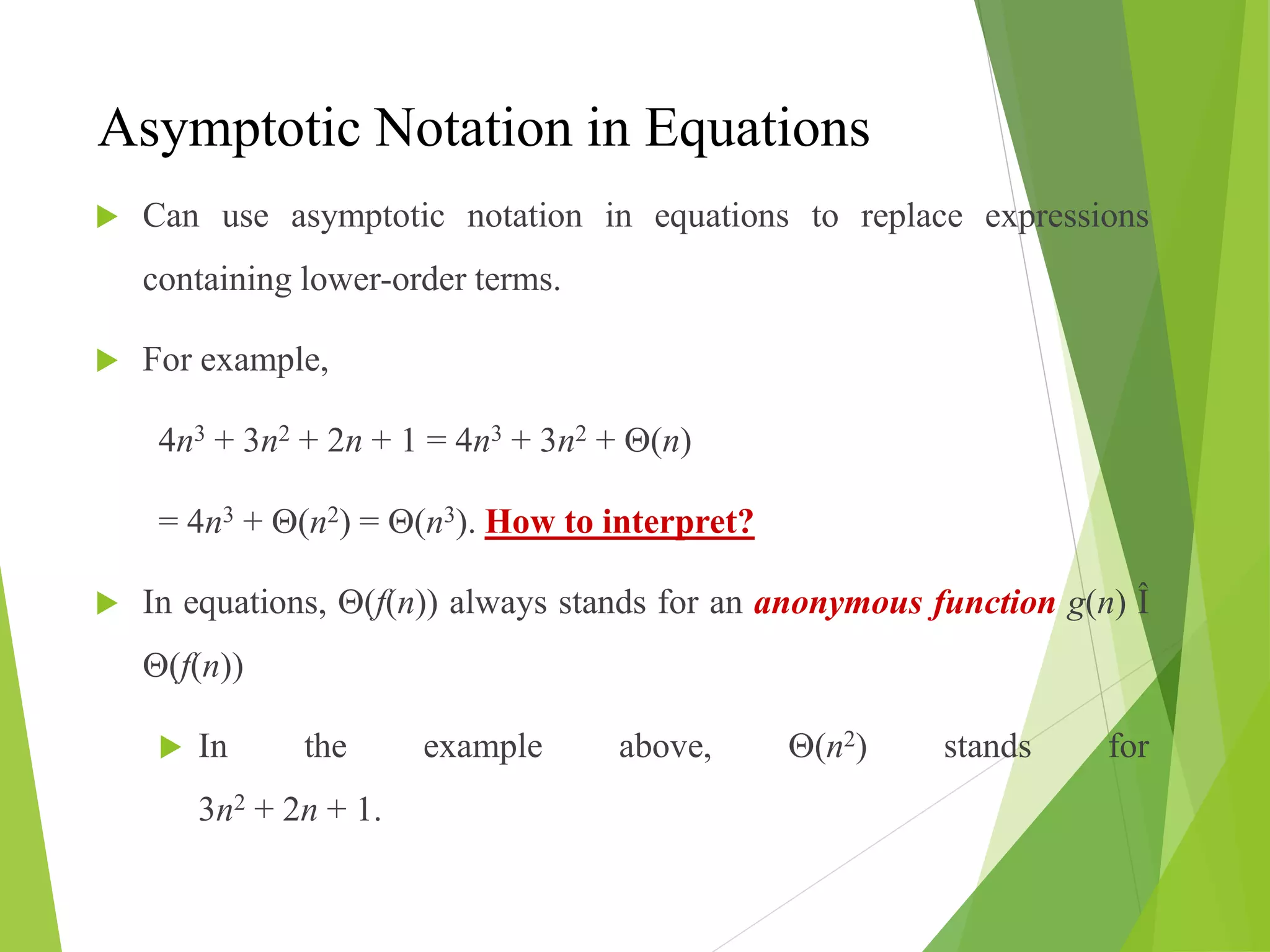 Asymptotic Notation in Equations
 Can use asymptotic notation in equations to replace expressions
containing lower-order terms.
 For example,
4n3 + 3n2 + 2n + 1 = 4n3 + 3n2 + (n)
= 4n3 + (n2) = (n3). How to interpret?
 In equations, (f(n)) always stands for an anonymous function g(n) Î
(f(n))
 In the example above, (n2) stands for
3n2 + 2n + 1.
 
