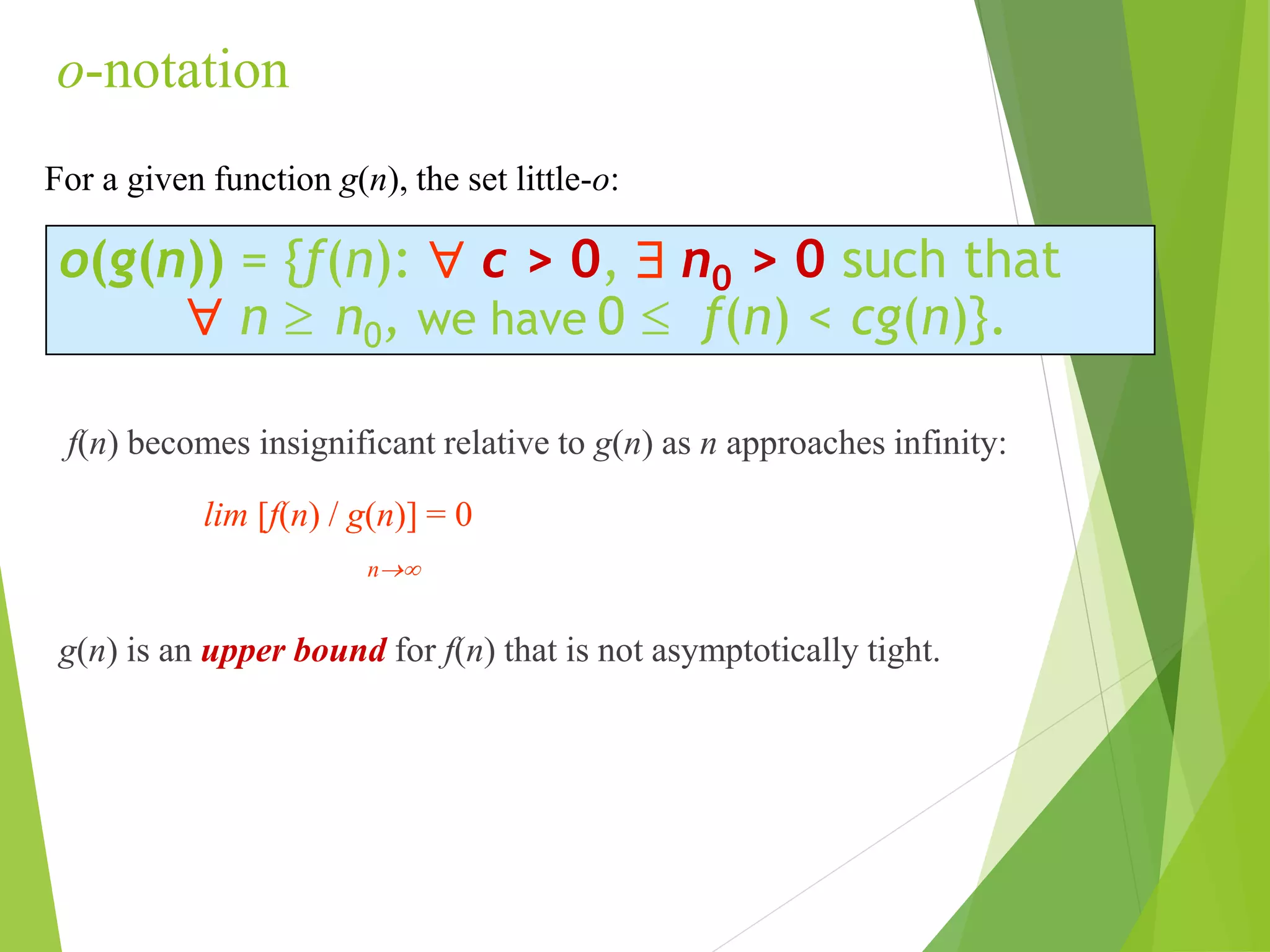 o-notation
f(n) becomes insignificant relative to g(n) as n approaches infinity:
lim [f(n) / g(n)] = 0
n
g(n) is an upper bound for f(n) that is not asymptotically tight.
o(g(n)) = {f(n):  c > 0,  n0 > 0 such that
 n  n0, we have 0  f(n) < cg(n)}.
For a given function g(n), the set little-o:
 