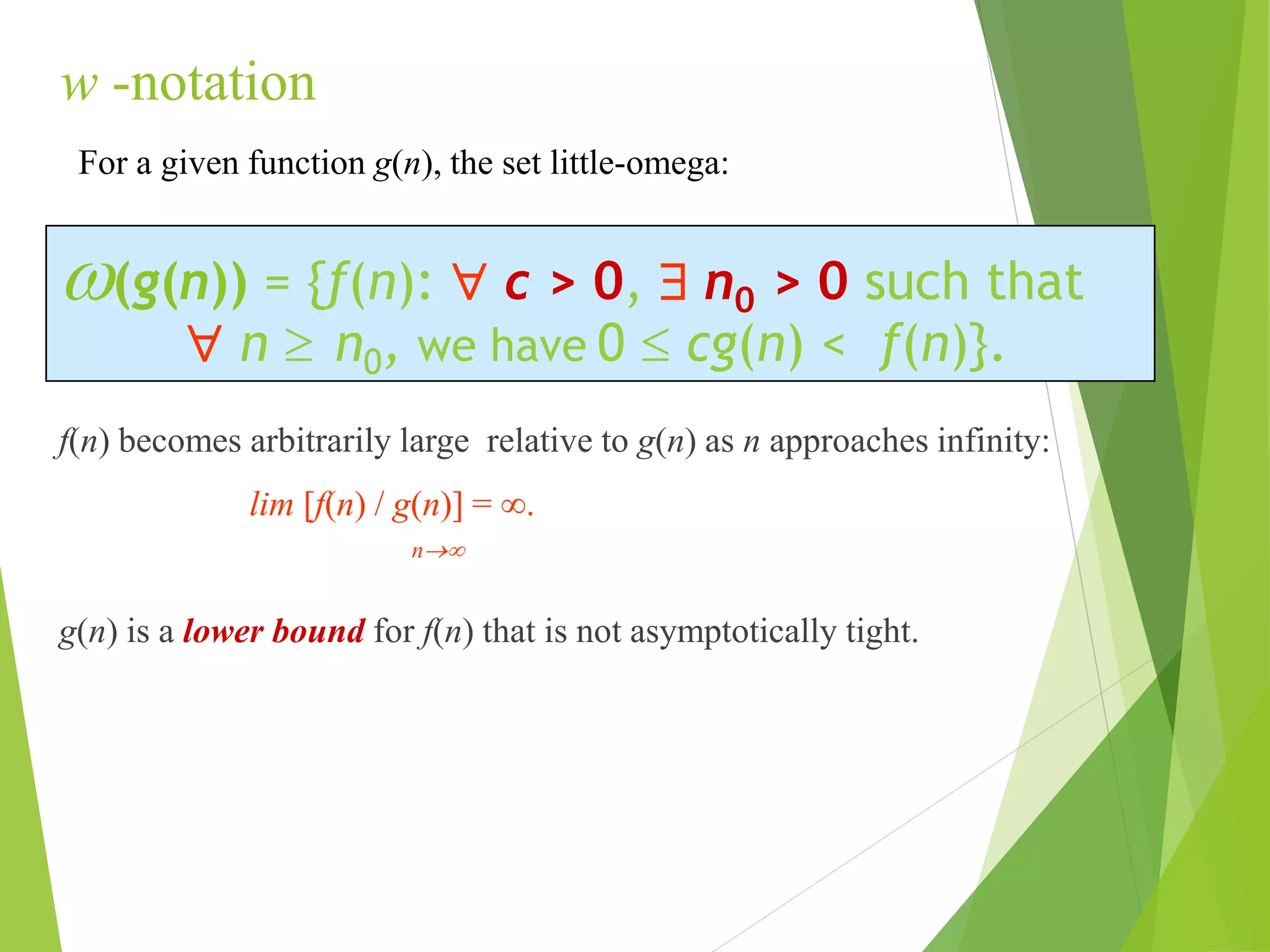 w -notation
f(n) becomes arbitrarily large relative to g(n) as n approaches infinity:
lim [f(n) / g(n)] = .
n
g(n) is a lower bound for f(n) that is not asymptotically tight.
w(g(n)) = {f(n):  c > 0,  n0 > 0 such that
 n  n0, we have 0  cg(n) < f(n)}.
For a given function g(n), the set little-omega:
 