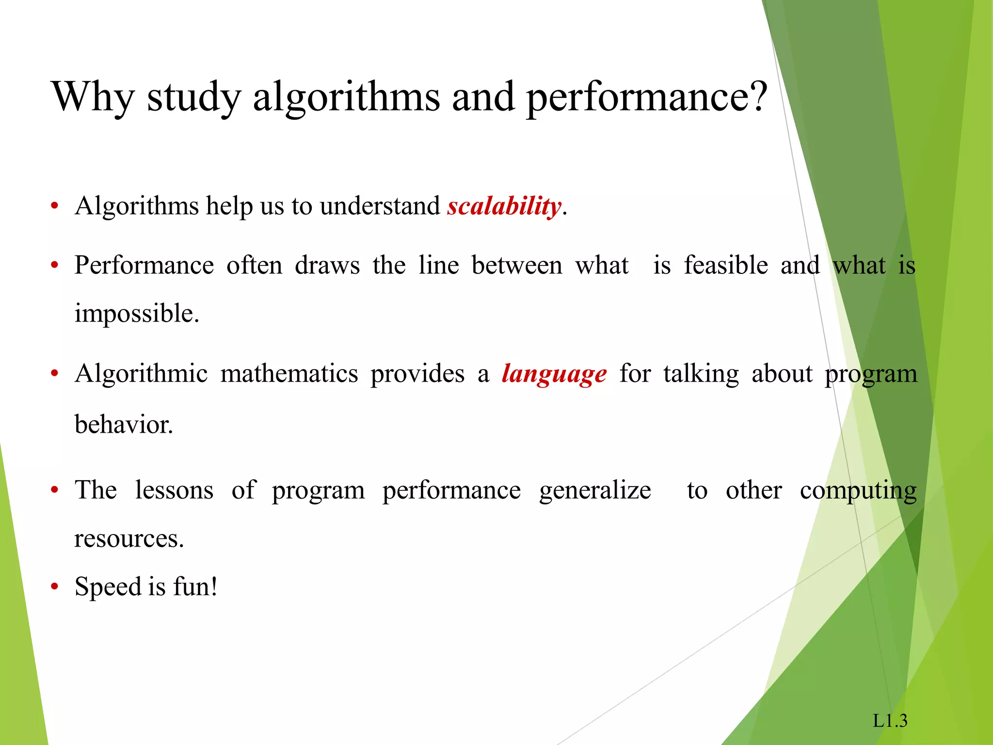 L1.3
Why study algorithms and performance?
• Algorithms help us to understand scalability.
• Performance often draws the line between what is feasible and what is
impossible.
• Algorithmic mathematics provides a language for talking about program
behavior.
• The lessons of program performance generalize to other computing
resources.
• Speed is fun!
 