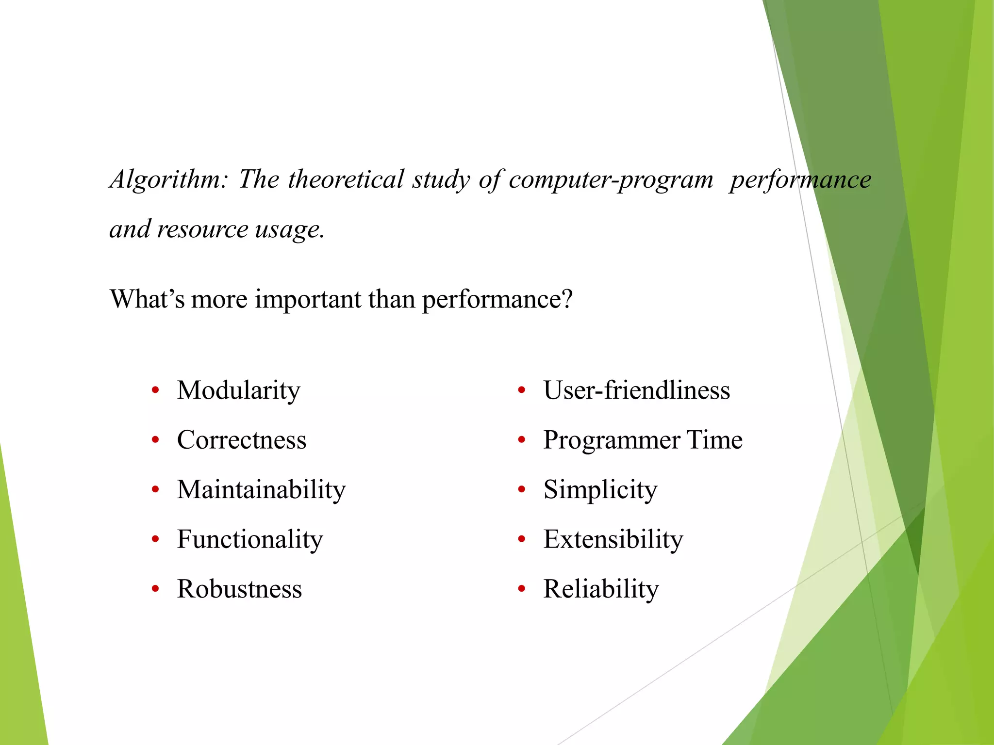 Algorithm: The theoretical study of computer-program performance
and resource usage.
What’s more important than performance?
• Modularity
• Correctness
• Maintainability
• Functionality
• Robustness
• User-friendliness
• Programmer Time
• Simplicity
• Extensibility
• Reliability
 