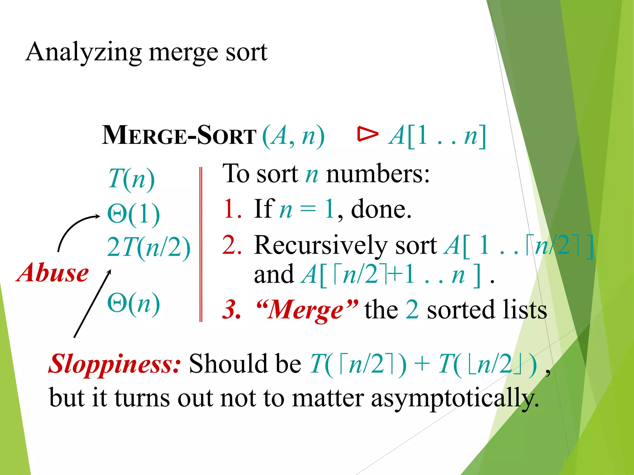 Analyzing merge sort
L1.68
MERGE-SORT (A, n) ⊳ A[1 . . n]
To sort n numbers:
1. If n = 1, done.
2. Recursively sort A[ 1 . . n/2 ]
and A[ n/2+1 . . n ] .
3. “Merge” the 2 sorted lists
T(n)
(1)
2T(n/2)
(n)
Abuse
Sloppiness: Should be T( n/2 ) + T( n/2 ) ,
but it turns out not to matter asymptotically.
 