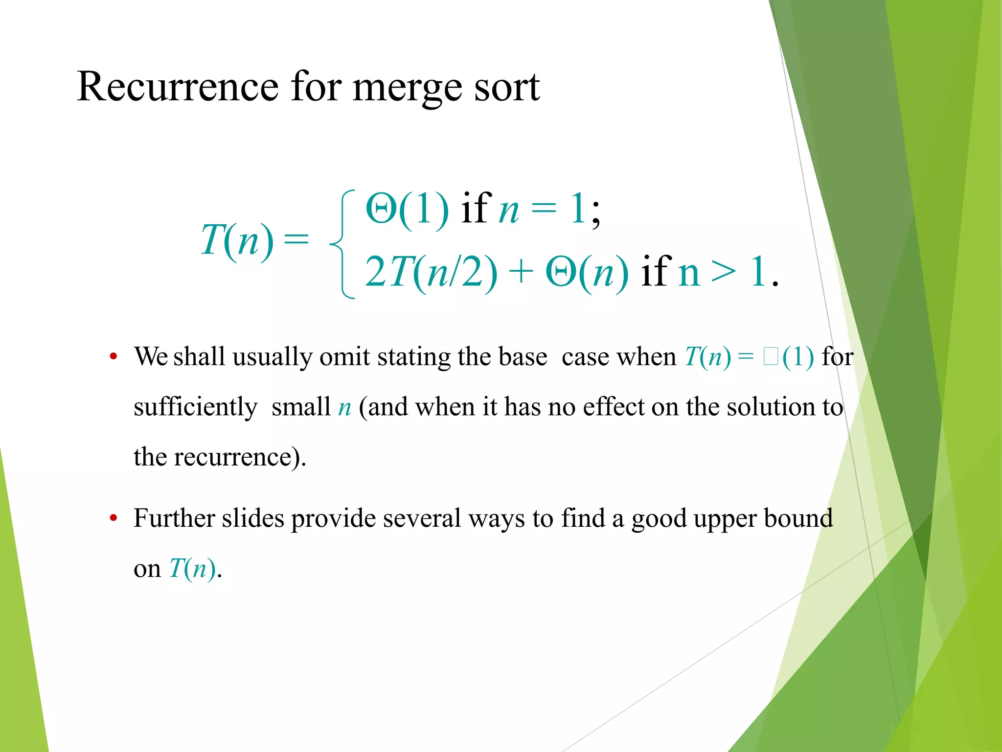 Recurrence for merge sort
L1.69
T(n) =
(1) if n = 1;
2T(n/2) + (n) if n > 1.
• We shall usually omit stating the base case when T(n) = (1) for
sufficiently small n (and when it has no effect on the solution to
the recurrence).
• Further slides provide several ways to find a good upper bound
on T(n).
 