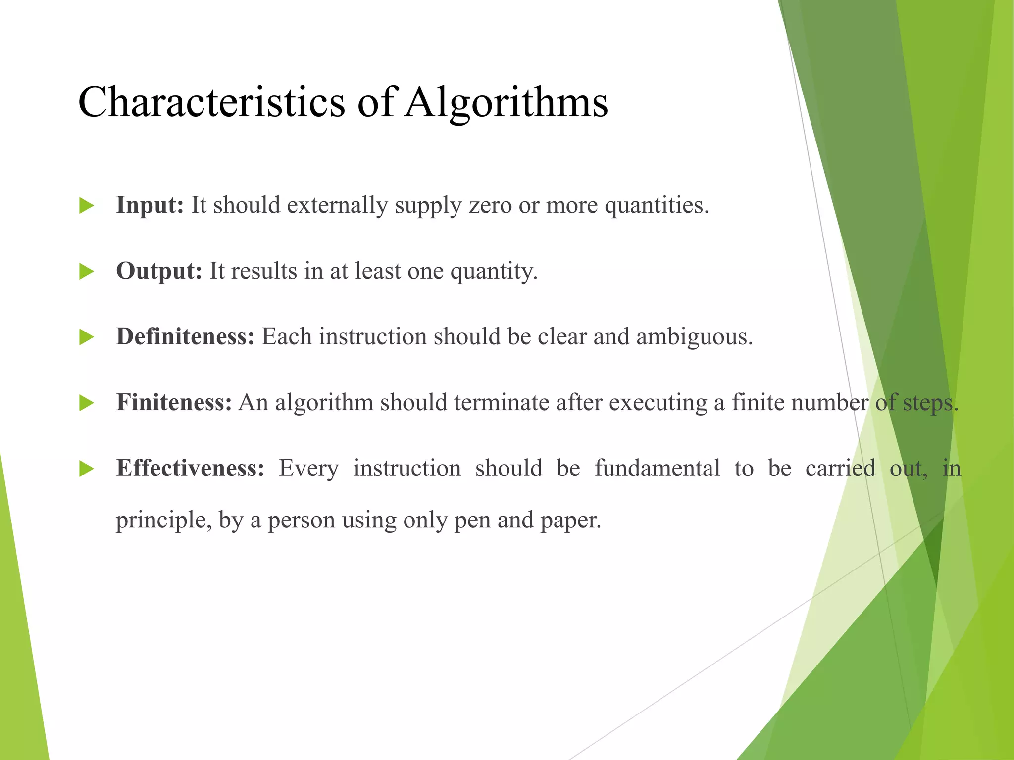 Characteristics of Algorithms
 Input: It should externally supply zero or more quantities.
 Output: It results in at least one quantity.
 Definiteness: Each instruction should be clear and ambiguous.
 Finiteness: An algorithm should terminate after executing a finite number of steps.
 Effectiveness: Every instruction should be fundamental to be carried out, in
principle, by a person using only pen and paper.
 