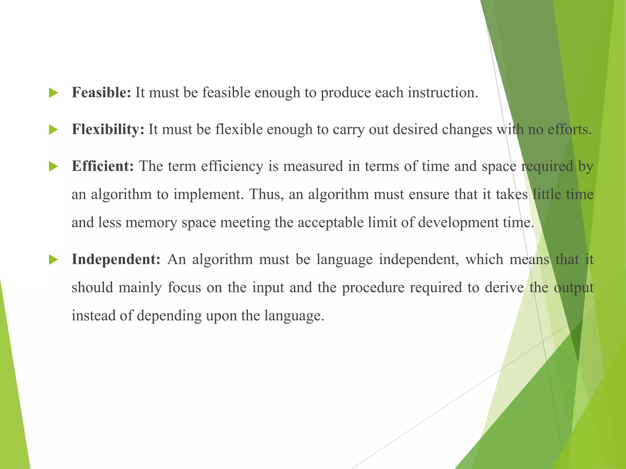  Feasible: It must be feasible enough to produce each instruction.
 Flexibility: It must be flexible enough to carry out desired changes with no efforts.
 Efficient: The term efficiency is measured in terms of time and space required by
an algorithm to implement. Thus, an algorithm must ensure that it takes little time
and less memory space meeting the acceptable limit of development time.
 Independent: An algorithm must be language independent, which means that it
should mainly focus on the input and the procedure required to derive the output
instead of depending upon the language.
 