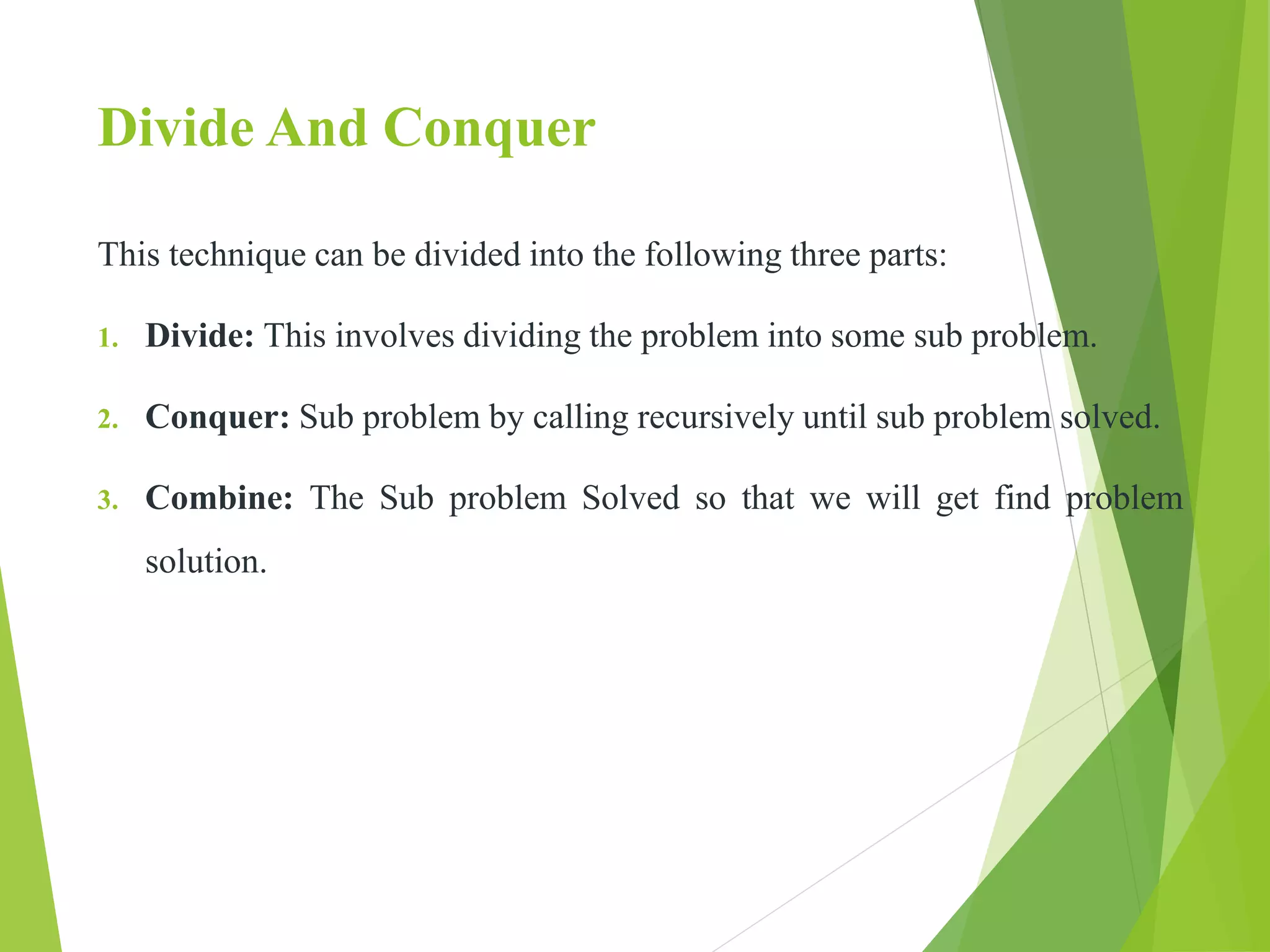 Divide And Conquer
This technique can be divided into the following three parts:
1. Divide: This involves dividing the problem into some sub problem.
2. Conquer: Sub problem by calling recursively until sub problem solved.
3. Combine: The Sub problem Solved so that we will get find problem
solution.
 