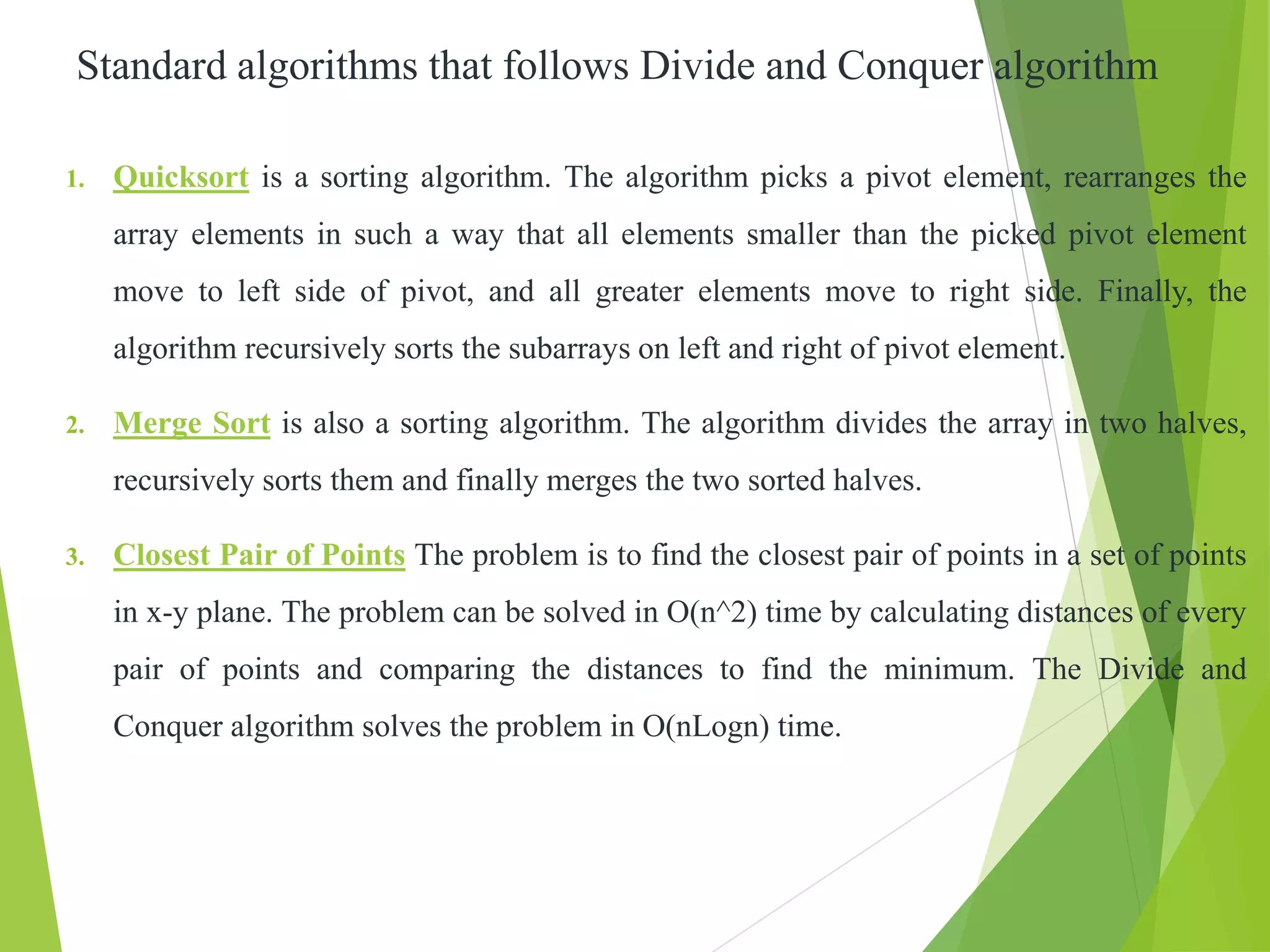 Standard algorithms that follows Divide and Conquer algorithm
1. Quicksort is a sorting algorithm. The algorithm picks a pivot element, rearranges the
array elements in such a way that all elements smaller than the picked pivot element
move to left side of pivot, and all greater elements move to right side. Finally, the
algorithm recursively sorts the subarrays on left and right of pivot element.
2. Merge Sort is also a sorting algorithm. The algorithm divides the array in two halves,
recursively sorts them and finally merges the two sorted halves.
3. Closest Pair of Points The problem is to find the closest pair of points in a set of points
in x-y plane. The problem can be solved in O(n^2) time by calculating distances of every
pair of points and comparing the distances to find the minimum. The Divide and
Conquer algorithm solves the problem in O(nLogn) time.
 