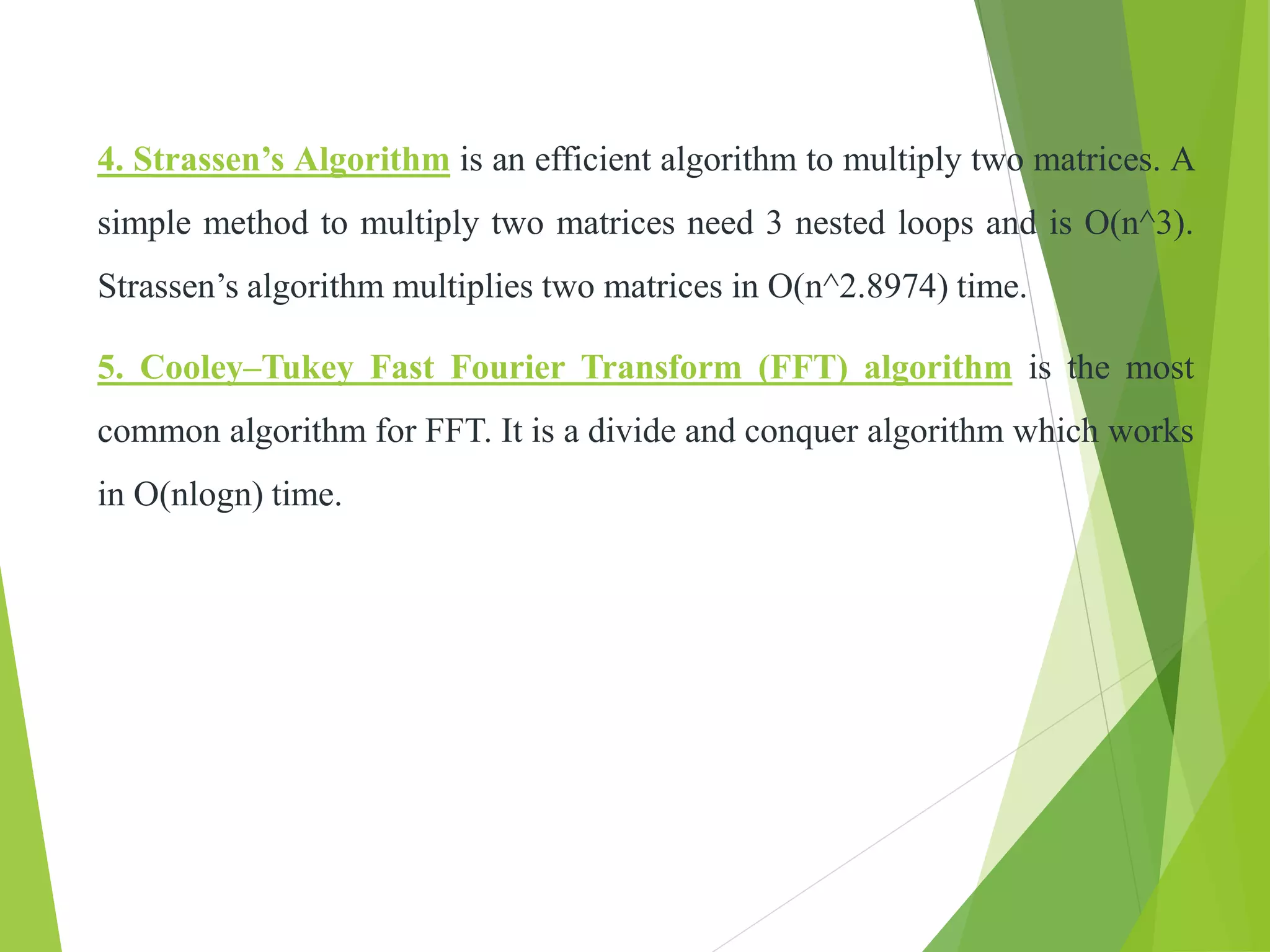 4. Strassen’s Algorithm is an efficient algorithm to multiply two matrices. A
simple method to multiply two matrices need 3 nested loops and is O(n^3).
Strassen’s algorithm multiplies two matrices in O(n^2.8974) time.
5. Cooley–Tukey Fast Fourier Transform (FFT) algorithm is the most
common algorithm for FFT. It is a divide and conquer algorithm which works
in O(nlogn) time.
 