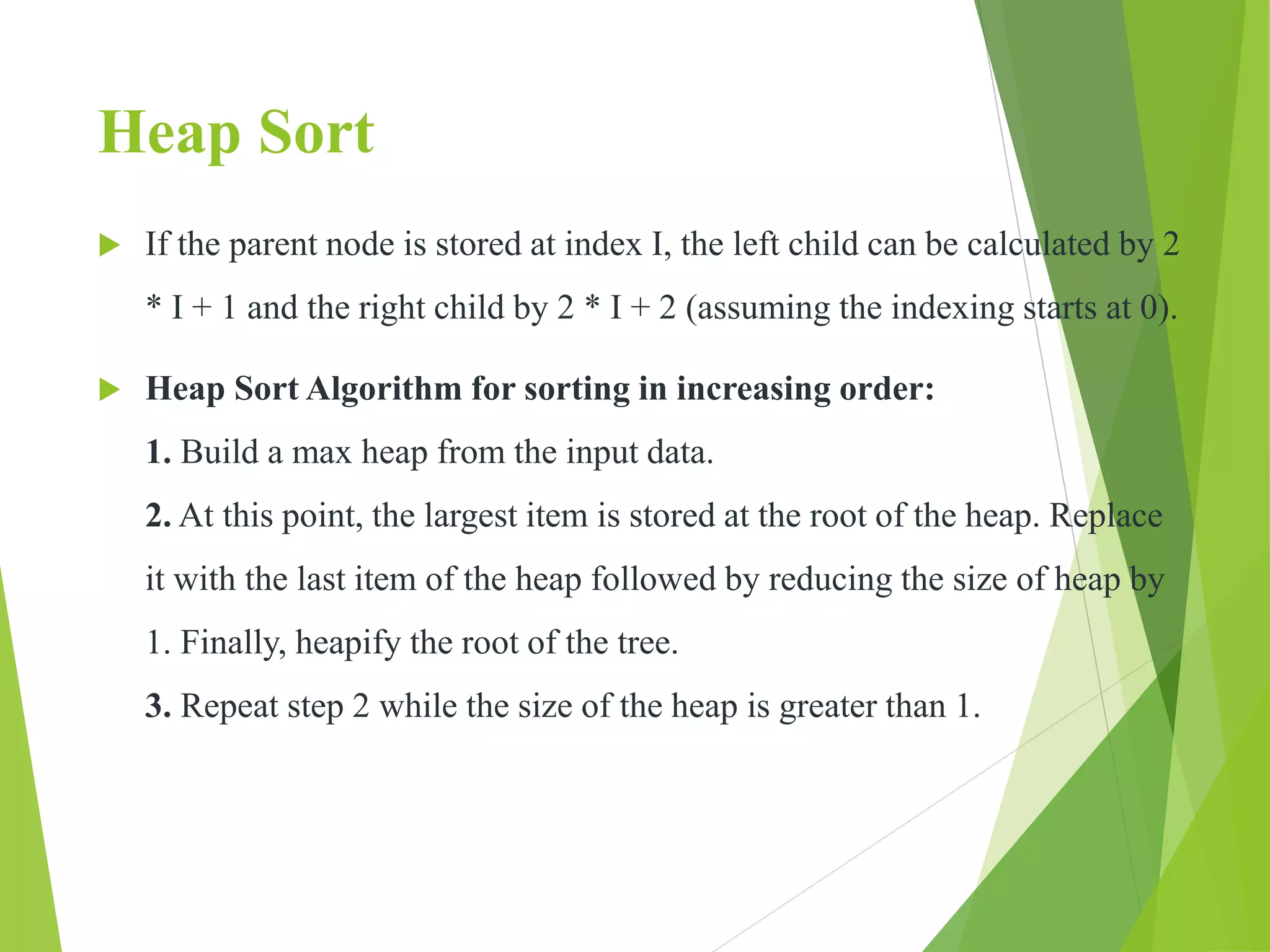 Heap Sort
 If the parent node is stored at index I, the left child can be calculated by 2
* I + 1 and the right child by 2 * I + 2 (assuming the indexing starts at 0).
 Heap Sort Algorithm for sorting in increasing order:
1. Build a max heap from the input data.
2. At this point, the largest item is stored at the root of the heap. Replace
it with the last item of the heap followed by reducing the size of heap by
1. Finally, heapify the root of the tree.
3. Repeat step 2 while the size of the heap is greater than 1.
 