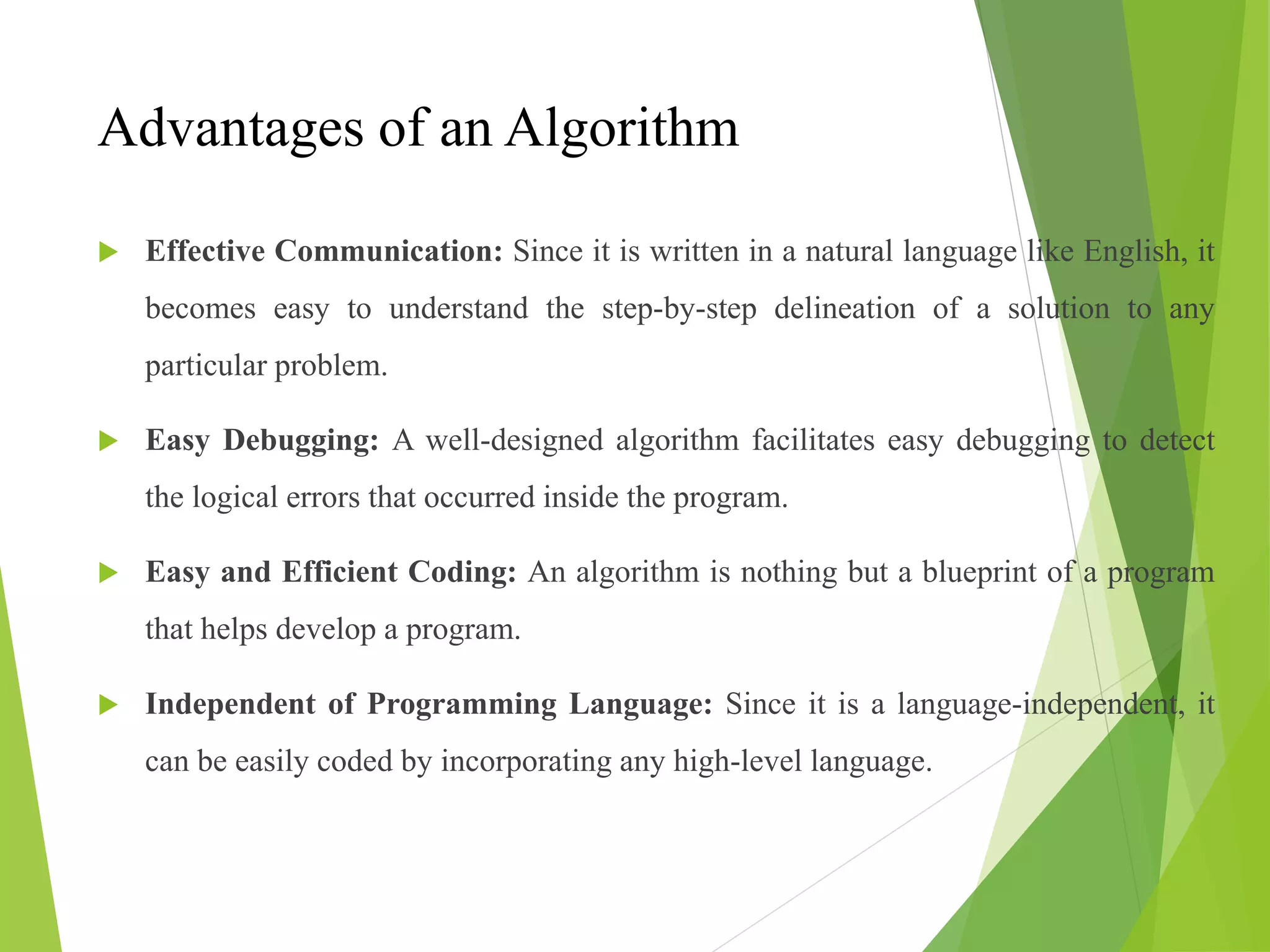 Advantages of an Algorithm
 Effective Communication: Since it is written in a natural language like English, it
becomes easy to understand the step-by-step delineation of a solution to any
particular problem.
 Easy Debugging: A well-designed algorithm facilitates easy debugging to detect
the logical errors that occurred inside the program.
 Easy and Efficient Coding: An algorithm is nothing but a blueprint of a program
that helps develop a program.
 Independent of Programming Language: Since it is a language-independent, it
can be easily coded by incorporating any high-level language.
 
