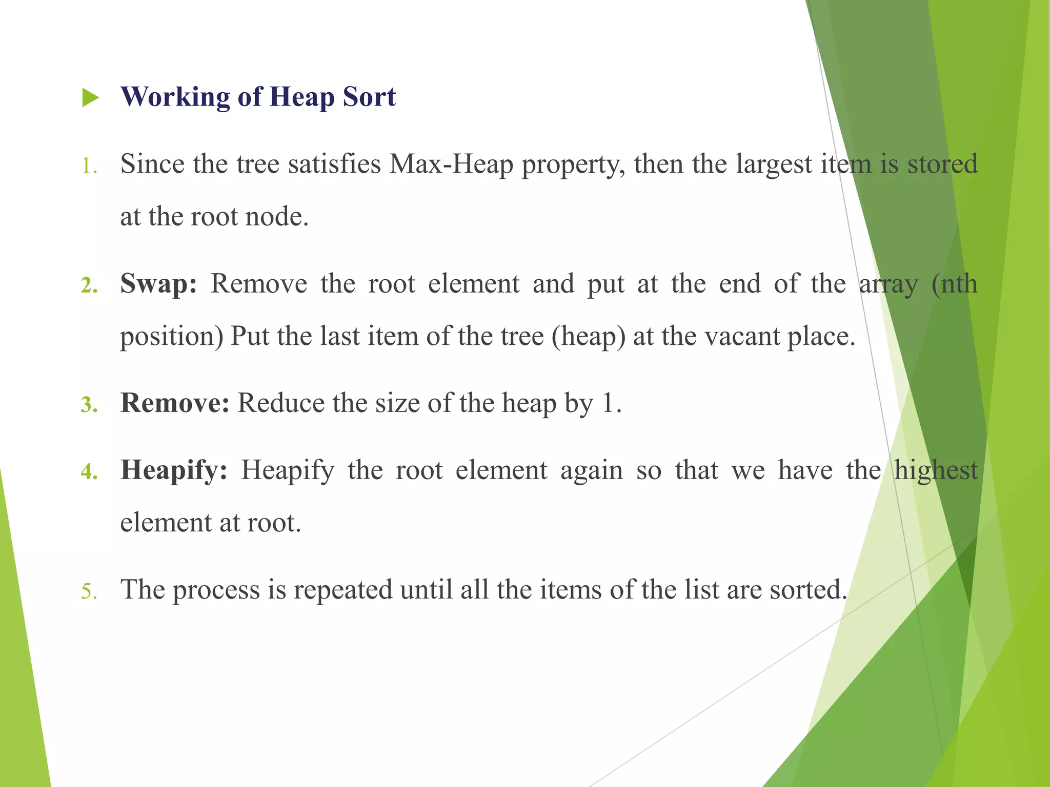  Working of Heap Sort
1. Since the tree satisfies Max-Heap property, then the largest item is stored
at the root node.
2. Swap: Remove the root element and put at the end of the array (nth
position) Put the last item of the tree (heap) at the vacant place.
3. Remove: Reduce the size of the heap by 1.
4. Heapify: Heapify the root element again so that we have the highest
element at root.
5. The process is repeated until all the items of the list are sorted.
 