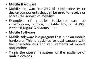 • Mobile Hardware
• Mobile hardware consists of mobile devices or
device components that can be used to receive or
access the service of mobility.
• Examples of mobile hardware can be
smartphones, laptops, portable PCs, tablet PCs,
Personal Digital Assistants, etc.
• Mobile Software
• Mobile software is a program that runs on mobile
hardware. This is designed to deal capably with
the characteristics and requirements of mobile
applications.
• This is the operating system for the appliance of
mobile devices.
 