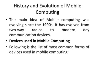 History and Evolution of Mobile
Computing
• The main idea of Mobile computing was
evolving since the 1990s. It has evolved from
two-way radios to modern day
communication devices.
• Devices used in Mobile Computing
• Following is the list of most common forms of
devices used in mobile computing:
 