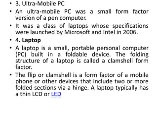 • 3. Ultra-Mobile PC
• An ultra-mobile PC was a small form factor
version of a pen computer.
• It was a class of laptops whose specifications
were launched by Microsoft and Intel in 2006.
• 4. Laptop
• A laptop is a small, portable personal computer
(PC) built in a foldable device. The folding
structure of a laptop is called a clamshell form
factor.
• The flip or clamshell is a form factor of a mobile
phone or other devices that include two or more
folded sections via a hinge. A laptop typically has
a thin LCD or LED
 